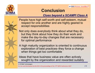 © SITARA Technologies
For Use and Distribution by the SEI in the proceedings of the 19th SEPG Conference 2007 26262626
SITARA Process JewelBoxTM
© SITARA Technologies
SITARA Process JewelBoxTM
People have high self-worth and self-esteem, mutual
respect for one another and are highly geared to
accept responsibilities
Not only does everybody think about what they do,
but they think about how they do their work and
make the day-to-day changes that are necessary
for optimal performance
A high maturity organization is oriented to continuous
exploration of best practices–they force a change
when things get too comfortable
Ideas that have business value are often actively
sought by the organization and rewarded suitably
Conclusion
Clues beyond a SCAMPI Class A
 
