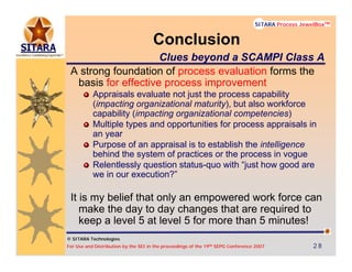 © SITARA Technologies
For Use and Distribution by the SEI in the proceedings of the 19th SEPG Conference 2007 28282828
SITARA Process JewelBoxTM
© SITARA Technologies
SITARA Process JewelBoxTM
A strong foundation of process evaluation forms the
basis for effective process improvement
Appraisals evaluate not just the process capability
(impacting organizational maturity), but also workforce
capability (impacting organizational competencies)
Multiple types and opportunities for process appraisals in
an year
Purpose of an appraisal is to establish the intelligence
behind the system of practices or the process in vogue
Relentlessly question status-quo with “just how good are
we in our execution?”
It is my belief that only an empowered work force can
make the day to day changes that are required to
keep a level 5 at level 5 for more than 5 minutes!
Conclusion
Clues beyond a SCAMPI Class A
 