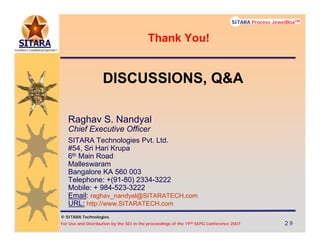 © SITARA Technologies
For Use and Distribution by the SEI in the proceedings of the 19th SEPG Conference 2007 29292929
SITARA Process JewelBoxTM
© SITARA Technologies
SITARA Process JewelBoxTM
DISCUSSIONS, Q&A
Raghav S. Nandyal
Chief Executive Officer
SITARA Technologies Pvt. Ltd.
#54, Sri Hari Krupa
6th Main Road
Malleswaram
Bangalore KA 560 003
Telephone: +(91-80) 2334-3222
Mobile: + 984-523-3222
Email: raghav_nandyal@SITARATECH.com
URL: http://www.SITARATECH.com
Thank You!
 