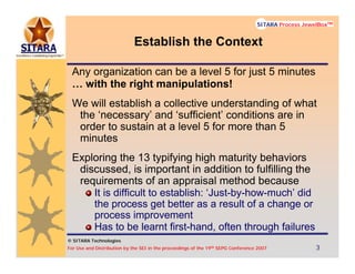 © SITARA Technologies
For Use and Distribution by the SEI in the proceedings of the 19th SEPG Conference 2007 3333
SITARA Process JewelBoxTM
© SITARA Technologies
SITARA Process JewelBoxTM
Establish the Context
Any organization can be a level 5 for just 5 minutes
… with the right manipulations!
We will establish a collective understanding of what
the ‘necessary’ and ‘sufficient’ conditions are in
order to sustain at a level 5 for more than 5
minutes
Exploring the 13 typifying high maturity behaviors
discussed, is important in addition to fulfilling the
requirements of an appraisal method because
It is difficult to establish: ‘Just-by-how-much’ did
the process get better as a result of a change or
process improvement
Has to be learnt first-hand, often through failures
 