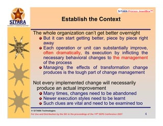 © SITARA Technologies
For Use and Distribution by the SEI in the proceedings of the 19th SEPG Conference 2007 4444
SITARA Process JewelBoxTM
© SITARA Technologies
SITARA Process JewelBoxTM
Establish the Context
The whole organization can’t get better overnight
But it can start getting better, piece by piece right
away
Each operation or unit can substantially improve,
often dramatically, its execution by inflicting the
necessary behavioral changes to the management
of the process
Managing the effects of transformation change
produces is the tough part of change management
Not every implemented change will necessarily
produce an actual improvement
Many times, changes need to be abandoned
Newer execution styles need to be learnt
Such clues are vital and need to be examined too
 