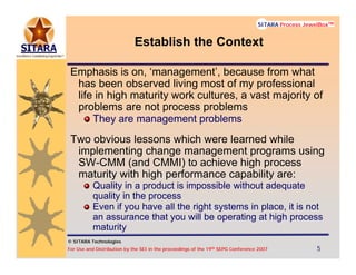 © SITARA Technologies
For Use and Distribution by the SEI in the proceedings of the 19th SEPG Conference 2007 5555
SITARA Process JewelBoxTM
© SITARA Technologies
SITARA Process JewelBoxTM
Establish the Context
Emphasis is on, ‘management’, because from what
has been observed living most of my professional
life in high maturity work cultures, a vast majority of
problems are not process problems
They are management problems
Two obvious lessons which were learned while
implementing change management programs using
SW-CMM (and CMMI) to achieve high process
maturity with high performance capability are:
Quality in a product is impossible without adequate
quality in the process
Even if you have all the right systems in place, it is not
an assurance that you will be operating at high process
maturity
 