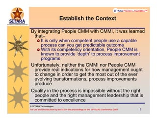 © SITARA Technologies
For Use and Distribution by the SEI in the proceedings of the 19th SEPG Conference 2007 6666
SITARA Process JewelBoxTM
© SITARA Technologies
SITARA Process JewelBoxTM
Establish the Context
By integrating People CMM with CMMI, it was learned
that–
It is only when competent people use a capable
process can you get predictable outcome
With its competency orientation, People CMM is
known to provide ‘depth’ to process improvement
programs
Unfortunately, neither the CMMI nor People CMM
provide real indications for how management ought
to change in order to get the most out of the ever
evolving transformations, process improvements
produce
Quality in the process is impossible without the right
people and the right management leadership that is
committed to excellence
 