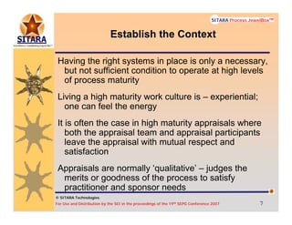 © SITARA Technologies
For Use and Distribution by the SEI in the proceedings of the 19th SEPG Conference 2007 7777
SITARA Process JewelBoxTM
© SITARA Technologies
SITARA Process JewelBoxTM
Establish the Context
Having the right systems in place is only a necessary,
but not sufficient condition to operate at high levels
of process maturity
Living a high maturity work culture is – experiential;
one can feel the energy
It is often the case in high maturity appraisals where
both the appraisal team and appraisal participants
leave the appraisal with mutual respect and
satisfaction
Appraisals are normally ‘qualitative’ – judges the
merits or goodness of the process to satisfy
practitioner and sponsor needs
 