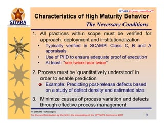 © SITARA Technologies
For Use and Distribution by the SEI in the proceedings of the 19th SEPG Conference 2007 9999
SITARA Process JewelBoxTM
© SITARA Technologies
SITARA Process JewelBoxTM
Characteristics of High Maturity Behavior
1. All practices within scope must be verified for
approach, deployment and institutionalization
• Typically verified in SCAMPI Class C, B and A
appraisals
• Use of PIID to ensure adequate proof of execution
• At least: “see twice-hear twice”
2. Process must be ‘quantitatively understood’ in
order to enable prediction
Example: Predicting post-release defects based
on a study of defect density and estimated size
3. Minimize causes of process variation and defects
through effective process management
The Necessary Conditions
 