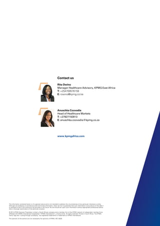 The information contained herein is of a general nature and is not intended to address the circumstances of any particular individual or entity.
Although we endeavour to provide accurate and timely information, there can be no guarantee that such information is accurate as of the date it
is received or that it will continue to be accurate in the future. No one should act upon such information without appropriate professional advice
after a thorough examination of the particular situation.
© 2014 KPMG Services Proprietary Limited, a South African company and a member firm of the KPMG network of independent member firms
affiliated with KPMG International Cooperative (“KPMG International”), a Swiss entity. All rights reserved. Printed in South Africa. The KPMG
name, logo and “cutting through complexity” are registered trademarks or trademarks of KPMG International.
The opinions of the authors are not necessarily the opinions of KPMG. MC12629
Contact us
Rita Owino
Manager Healthcare Advisory, KPMG East Africa
T: +254709576159
E: rowino@kpmg.co.ke
Anuschka Coovadia
Head of Healthcare Markets
T: +27827192813
E: anuschka.coovadia@kpmg.co.za
www.kpmgafrica.com
 