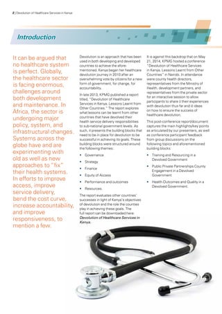 2 | Devolution of Healthcare Services in Kenya
Introduction
It can be argued that
no healthcare system
is perfect. Globally,
the healthcare sector
is facing enormous,
challenges around
both development
and maintenance. In
Africa, the sector is
undergoing major
policy, system, and
infrastructural changes.
Systems across the
globe have and are
experimenting with
old as well as new
approaches to “fix”
their health systems.
In efforts to improve
access, improve
service delivery,
bend the cost curve,
increase accountability,
and improve
responsiveness, to
mention a few.
Devolution is an approach that has been
used in both developing and developed
countries to achieve the afore-
mentioned. Kenya began her healthcare
devolution journey in 2010 after an
overwhelming vote by citizens for a new
form of government, for change, for
accountability.
In late 2013, KPMG published a report
titled, “Devolution of Healthcare
Services in Kenya. Lessons Learnt from
Other Countries.” The report explores
what lessons can be learnt from other
countries that have devolved their
health service delivery responsibilities
to sub-national government levels. As
such, it presents the building blocks that
need to be in place for devolution to be
successful in achieving its goals. These
building blocks were structured around
the following themes:
•	 Governance
•	 Strategy
•	 Finance
•	 Equity of Access
•	 Performance and outcomes
•	 Resources.
The report evaluates other countries’
successes in light of Kenya’s objectives
of devolution and the role the counties
play in achieving these goals. The
full report can be downloaded here:
Devolution of Healthcare Services in
Kenya.
It is against this backdrop that on May
21, 2014, KPMG hosted a conference
“Devolution of Healthcare Services
in Kenya. Lessons Learnt from Other
Countries” in Nairobi. In attendance
were county health directors,
representatives from the Ministry of
Health, development partners, and
representatives from the private sector
for an interactive session to allow
participants to share i) their experiences
with devolution thus far and ii) ideas
on how to ensure the success of
healthcare devolution.
This post-conference report/document
captures the main highlights/key points
as articulated by our presenters, as well
as conference participant feedback
from group discussions on the
following topics and aforementioned
building blocks:
•	 Training and Resourcing in a
Devolved Government
•	 Public Private Partnerships County
Engagement in a Devolved
Government
•	 Health Outcomes and Quality in a
Devolved Government.
 