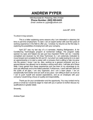 ANDREW PYPER
1603 Burnside Dr. Pickering, ON L1V 6L6
Phone Number: (905) 995-6453
Email: andrew.w.r.pyper@outlook.com
June 26th
, 2016
To whom it may concern,
This is a letter explaining some reasons why I am interested in obtaining full
time or part time employment. To start, I am an expert worker with over five years of
working experience in the field to offer you. I enclose my résumé as the first step in
exploring the possibilities of employment with your company.
April 22nd
was my last day of a 4 semester, Heating Refrigeration, & Air
Conditioning Technologies program at Centennial College. The program really
opened my eyes and helped me see just how important HVAC can be. I recently
completed and received my G3 (Gas Technician 3). I am extremely motivated to
move forward and complete the G2 and G1, but what I am really looking for is to start
an apprenticeship or to start a career with a company that is willing to help me grow
into the person I know I can be. Also, working as a general contractor and as a
general laborer has allowed me to develop a strong work ethic. I will take all of these
skills I have gained from these experiences and use them to my advantage to do
each job effectively and to the fullest potential. Furthermore, I work well with staff and
the public of all ages, I am very organized, and I am a team player. I am an
exceptionally hard worker and can work at any pace. I am willing to learn as much as
I can to push myself and exceed expectations, and as an employee with your
company I would bring a focus on quality and responsibility.
Thank you for your consideration and the opportunity. You may contact me by
phone or email as I would be eager to meet with you in person to further discuss my
qualifications in greater detail.
Sincerely,
Andrew Pyper
 