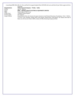– Launching ISMB 200x 200 x 8 –Post and Roof Corrugated Asphalt Sheet 4M X4M with nuts and bolts AS per follow approved Govt.
drawings.
Organization: VKN Group of Company – Trichy - India
Period: Apr’04 – May’05
Client: BHEL – BHARAT HEAVY ELECTRICAL EQUIPMENT LIMITED
Title: Guest Lodge of VKN Group
Project Cost: 10 Million Indian Rupees
Position Held: Site Engineer
Scope of Work: Construction of the sub structure & super structure are all Framed Structure. Foundation – P.C.C – 7 M Pa –
1:5:10 & 1:4:8. Footings, Column Neck, Sub Column, Plinth beam, Lintel Beam, Sun Shade, Roof Slab &
Beam are all Concrete Grade 15MPa, Column 20 MPa, Retaining Compound Wall.
 