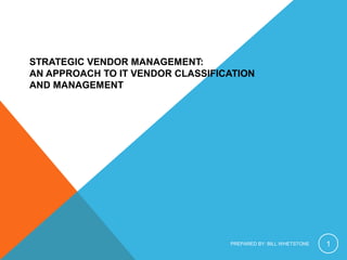 STRATEGIC VENDOR MANAGEMENT:
AN APPROACH TO IT VENDOR CLASSIFICATION
AND MANAGEMENT
PREPARED BY: BILL WHETSTONE 1
 