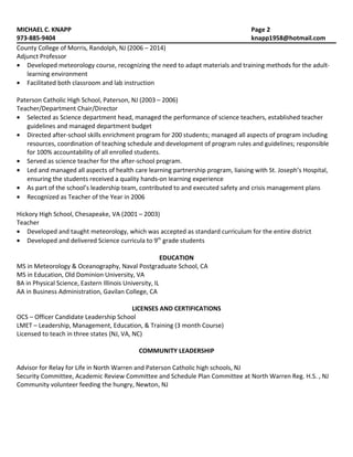 MICHAEL C. KNAPP Page 2
973-885-9404 knapp1958@hotmail.com
County College of Morris, Randolph, NJ (2006 – 2014)
Adjunct Professor
• Developed meteorology course, recognizing the need to adapt materials and training methods for the adult-
learning environment
• Facilitated both classroom and lab instruction
Paterson Catholic High School, Paterson, NJ (2003 – 2006)
Teacher/Department Chair/Director
• Selected as Science department head, managed the performance of science teachers, established teacher
guidelines and managed department budget
• Directed after-school skills enrichment program for 200 students; managed all aspects of program including
resources, coordination of teaching schedule and development of program rules and guidelines; responsible
for 100% accountability of all enrolled students.
• Served as science teacher for the after-school program.
• Led and managed all aspects of health care learning partnership program, liaising with St. Joseph’s Hospital,
ensuring the students received a quality hands-on learning experience
• As part of the school’s leadership team, contributed to and executed safety and crisis management plans
• Recognized as Teacher of the Year in 2006
Hickory High School, Chesapeake, VA (2001 – 2003)
Teacher
• Developed and taught meteorology, which was accepted as standard curriculum for the entire district
• Developed and delivered Science curricula to 9th
grade students
EDUCATION
MS in Meteorology & Oceanography, Naval Postgraduate School, CA
MS in Education, Old Dominion University, VA
BA in Physical Science, Eastern Illinois University, IL
AA in Business Administration, Gavilan College, CA
LICENSES AND CERTIFICATIONS
OCS – Officer Candidate Leadership School
LMET – Leadership, Management, Education, & Training (3 month Course)
Licensed to teach in three states (NJ, VA, NC)
COMMUNITY LEADERSHIP
Advisor for Relay for Life in North Warren and Paterson Catholic high schools, NJ
Security Committee, Academic Review Committee and Schedule Plan Committee at North Warren Reg. H.S. , NJ
Community volunteer feeding the hungry, Newton, NJ
 