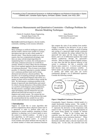 Proceeding of the 6th
International Symposium on Artificial Intelligence and Robotics & Automation in Space:
i-SAIRAS 2001, Canadian Space Agency, St-Hubert, Quebec, Canada, June 18-22, 2001.
Continuous Measurements and Quantitative Constraints - Challenge Problems for
Discrete Modeling Techniques
Charles H. Goodrich, Dynacs Engineering,
Kennedy Space Center, FL
Charles.Goodrich@ksc.nasa.gov
James Kurien
NASA Ames Research Center
jkurien@arc.nasa.gov
Keywords model-based diagnosis, discrete models,
constraints, modeling, in-situ resource utilization.
Abstract
Many techniques in artificial intelligence operate on
discrete models, wherein each variable of a system
description may take on only a finite number of
discrete values. These discrete models are easy to
acquire, they have computational advantages, and
there are many well-developed algorithms for
manipulating them. In contrast, the world presents us
with many continuous processes we would like to
simulate, identify or control. Many discrete techniques
from AI are regularly applied to discrete abstractions
of continuous processes. This of course is not always
possible. It’s therefore important to consider whether
one’s continuous problem lends itself to being
abstracted and solved as a discrete problem. We
describe a set of modeling technique and algorithms
for discrete, model-based diagnosis and control, in a
manner we hope will be accessible to those outside the
field. We then present a continuous problem in the
domain of spacecraft state identification and control
for which a discrete abstraction of the problem allows
us to perform useful diagnosis and reconfiguration.
We then present a seemingly similar problem for
which developing a discrete abstraction was quite
difficult and which did not result in as useful a
diagnosis and control system. We contrast the two
systems, and describe some of the problems that made
the second problem far less suitable for use with a
discrete model and discrete reasoning algorithms.
1 Introduction
Suppose we would like to create algorithms that
perform computations about a physical system such as
a spacecraft in order to perform tasks such as
diagnosing its current condition, simulating its future
operation, or planning a set of control inputs to move
the system to a desired condition. In order to use
such algorithms, we will require a model or formal
description of the physical system. A continuous
model includes real-valued attributes that may take on
an infinite number of values and continuous functions
that compute the value of one attribute from another.
Change is modeled as the derivative of one or more
attributes over time. For example, a model of heating
and cooling of a spacecraft might include continuous
variables that represent the energy radiated from the
spacecraft into space and the energy output of its
heaters, and a set of differential equations that model
thermal conductivity through the spacecraft’s
structure. When we begin to model complete systems,
we may often find that the physical behavior of the
system is continuous, but that a controller with
discrete states controls it. A hybrid model includes
both discrete states and continuous variables. A
hybrid model can discretely transition from one state
to another, and within each state can evolve
continuously through a set of differential equations.
Consider the following example.
T < Low Set Point
Cooling
T’= f(T,R)
Heater Off
T > High Set Point
Heating
T’= g(T,R)
Heater On
Figure 1 Simplified Continuous Thermostat
Conceptually, Figure1 illustrates a hybrid model of a
simple thermostatic heating system. The variable T
represents the current temperature of the system, while
T’ represents the derivative of the temperature with
respect to time. R represents the thermal properties of
the system being heated, for example its thermal
conductance. When in the Cooling state, the
controller turns the heater off, and the temperature
falls according to some continuous function f . When
the temperature falls below a low set point, the
thermostat controller makes a discrete transition to the
Heating state. In this state, the controller turns the
Page 1
 