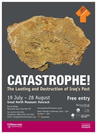 CATASTROPHE!The Looting and Destruction of Iraq’s Past
19 July – 28 August
Great North Museum: Hancock
Free entry
Barras Bridge
Newcastle upon Tyne NE2 4PT
Tel: (0191) 222 6765
Textphone: 18001 0191 222 6765
Email: info@greatnorthmuseum.org
www.greatnorthmuseum.org.uk
Open: Monday to Saturday 10am - 5pm
Sunday 1 - 5pm
Haymarket
 