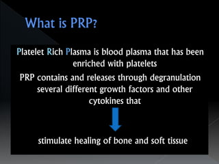 Platelet Rich Plasma is blood plasma that has been
enriched with platelets
PRP contains and releases through degranulation
several different growth factors and other
cytokines that
stimulate healing of bone and soft tissue
 