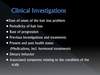 •Date of onset of the hair loss problem
• Periodicity of hair loss
• Rate of progression
• Previous investigations and treatments
• Present and past health status
(Medications, incl. hormonal treatments)
• Dietary behavior
• Associated symptoms relating to the condition of the
scalp
 