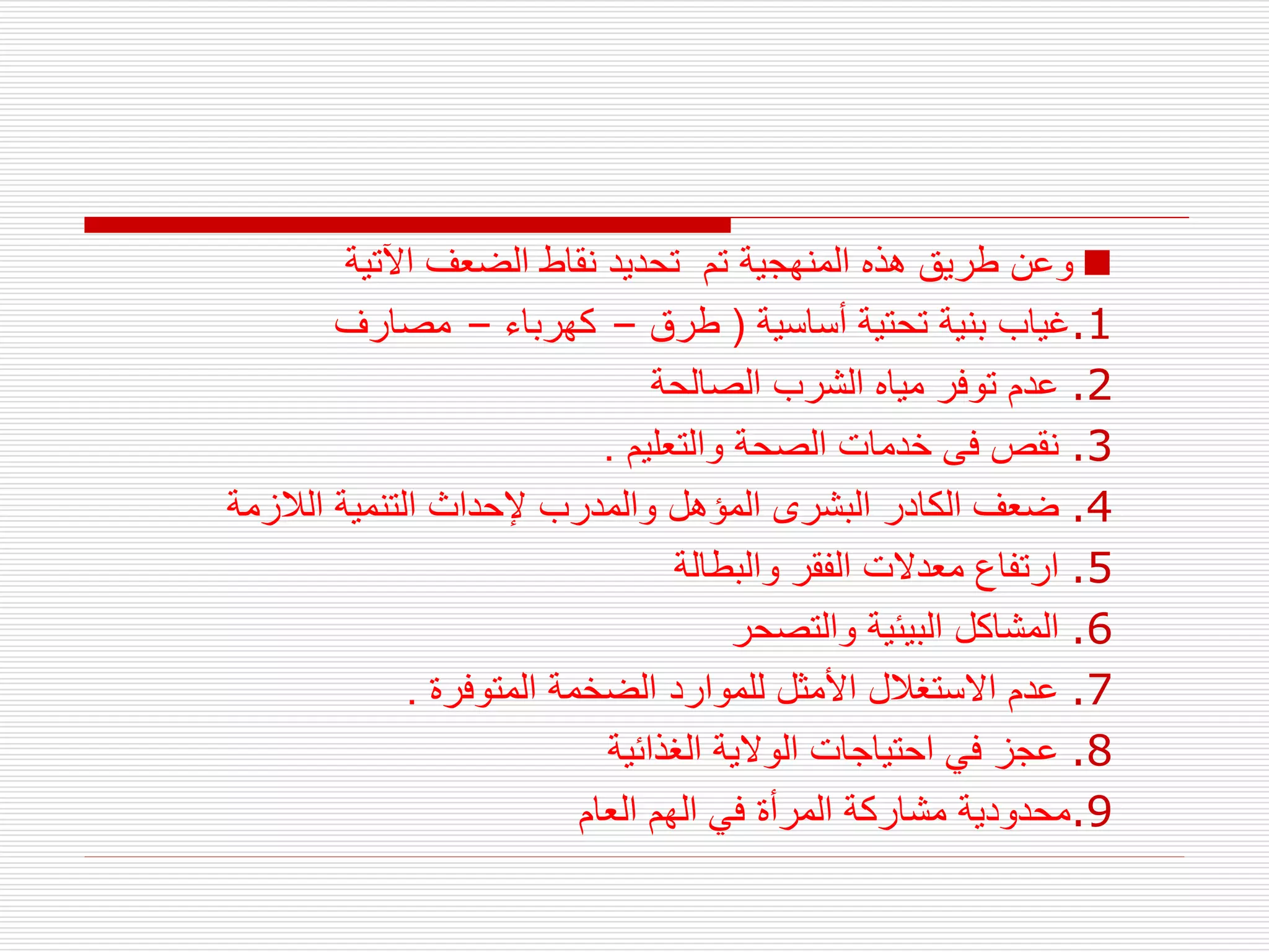 
‫اآلتية‬ ‫الضعف‬ ‫نقاط‬ ‫تحديد‬ ‫تم‬ ‫المنهجية‬ ‫هذه‬ ‫طريق‬ ‫وعن‬
.1
‫أساسية‬ ‫تحتية‬ ‫بنية‬ ‫غياب‬
(
‫طرق‬
–
‫كهرباء‬
–
‫مصارف‬
.2
‫الصالحة‬ ‫الشرب‬ ‫مياه‬ ‫توفر‬ ‫عدم‬
.3
‫والتعليم‬ ‫الصحة‬ ‫خدمات‬ ‫فى‬ ‫نقص‬
.
.4
‫الالزمة‬ ‫التنمية‬ ‫إلحداث‬ ‫والمدرب‬ ‫المؤهل‬ ‫البشرى‬ ‫الكادر‬ ‫ضعف‬
.5
‫والبطالة‬ ‫الفقر‬ ‫معدالت‬ ‫ارتفاع‬
.6
‫والتصحر‬ ‫البيئية‬ ‫المشاكل‬
.7
‫المتوفرة‬ ‫الضخمة‬ ‫للموارد‬ ‫األمثل‬ ‫االستغالل‬ ‫عدم‬
.
.8
‫الغذائية‬ ‫الوالية‬ ‫احتياجات‬ ‫في‬ ‫عجز‬
.9
‫العام‬ ‫الهم‬ ‫في‬ ‫المرأة‬ ‫مشاركة‬ ‫محدودية‬
 