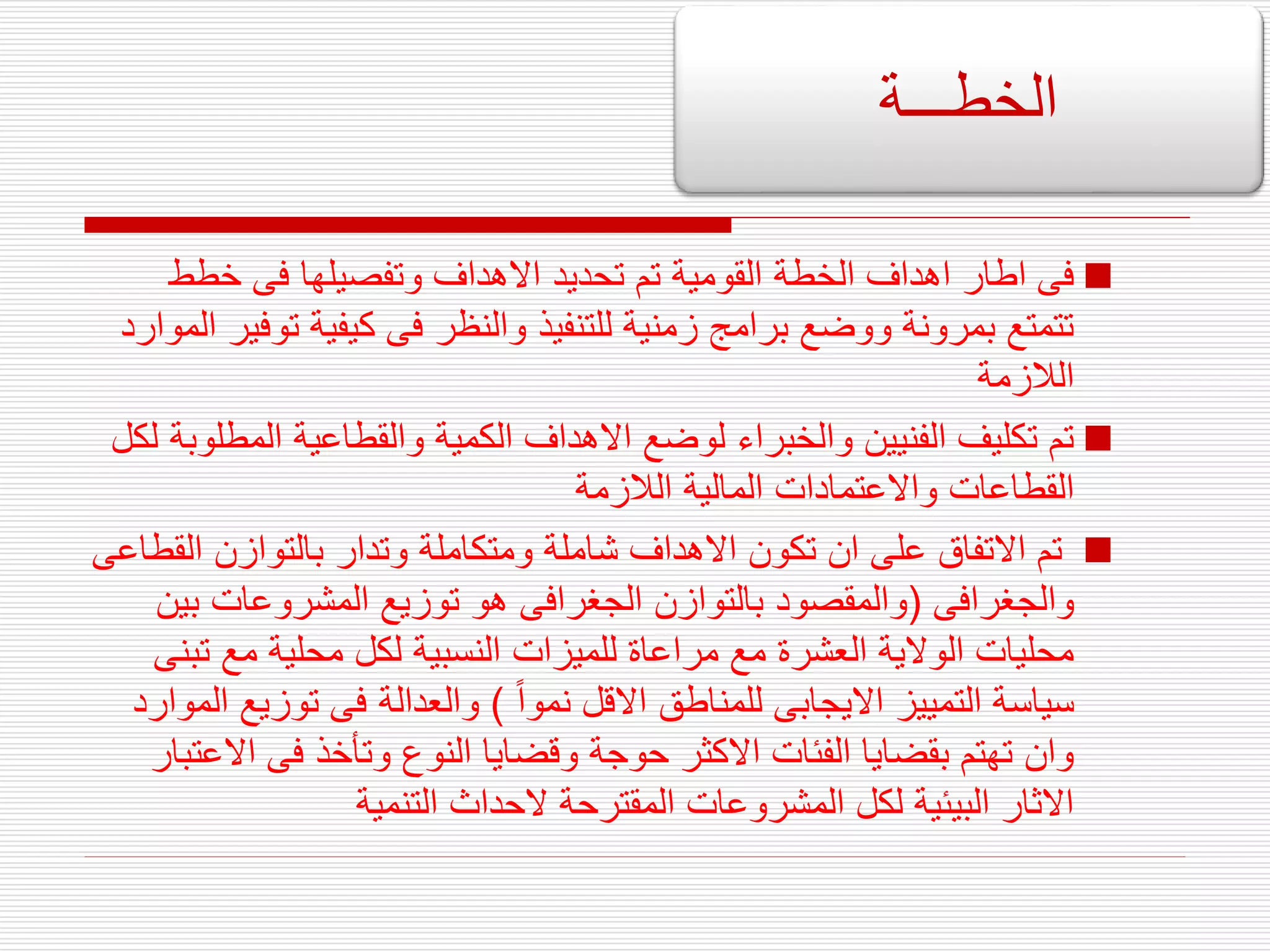 
‫خطط‬ ‫فى‬ ‫وتفصيلها‬ ‫االهداف‬ ‫تحديد‬ ‫تم‬ ‫القومية‬ ‫الخطة‬ ‫اهداف‬ ‫اطار‬ ‫فى‬
‫ت‬ ‫كيفية‬ ‫فى‬ ‫والنظر‬ ‫للتنفيذ‬ ‫زمنية‬ ‫برامج‬ ‫ووضع‬ ‫بمرونة‬ ‫تتمتع‬
‫الموارد‬ ‫وفير‬
‫الالزمة‬

‫الم‬ ‫والقطاعية‬ ‫الكمية‬ ‫االهداف‬ ‫لوضع‬ ‫والخبراء‬ ‫الفنيين‬ ‫تكليف‬ ‫تم‬
‫لكل‬ ‫طلوبة‬
‫الالزمة‬ ‫المالية‬ ‫واالعتمادات‬ ‫القطاعات‬

‫ال‬ ‫بالتوازن‬ ‫وتدار‬ ‫ومتكاملة‬ ‫شاملة‬ ‫االهداف‬ ‫تكون‬ ‫ان‬ ‫على‬ ‫االتفاق‬ ‫تم‬
‫قطاعى‬
‫والجغرافى‬
(
‫ب‬ ‫المشروعات‬ ‫توزيع‬ ‫هو‬ ‫الجغرافى‬ ‫بالتوازن‬ ‫والمقصود‬
‫ين‬
‫ت‬ ‫مع‬ ‫محلية‬ ‫لكل‬ ‫النسبية‬ ‫للميزات‬ ‫مراعاة‬ ‫مع‬ ‫العشرة‬ ‫الوالية‬ ‫محليات‬
‫بنى‬
‫نموا‬ ‫االقل‬ ‫للمناطق‬ ‫االيجابى‬ ‫التمييز‬ ‫سياسة‬
)
‫توزي‬ ‫فى‬ ‫والعدالة‬
‫الموارد‬ ‫ع‬
‫اال‬ ‫فى‬ ‫وتأخذ‬ ‫النوع‬ ‫وقضايا‬ ‫حوجة‬ ‫االكثر‬ ‫الفئات‬ ‫بقضايا‬ ‫تهتم‬ ‫وان‬
‫عتبار‬
‫التنمية‬ ‫الحداث‬ ‫المقترحة‬ ‫المشروعات‬ ‫لكل‬ ‫البيئية‬ ‫االثار‬
‫الخطـــة‬
 