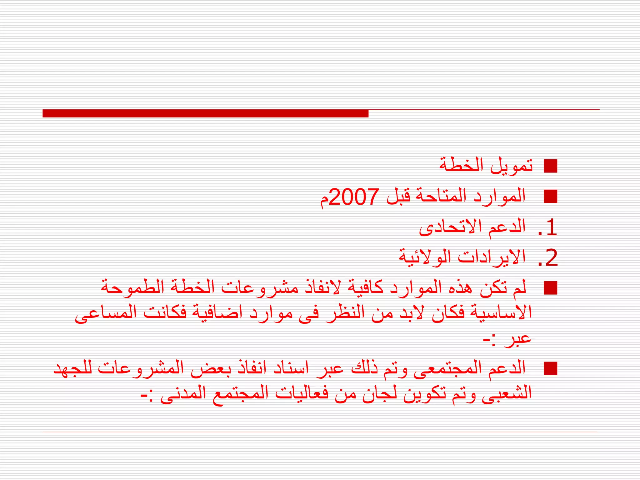 
‫الخطة‬ ‫تمويل‬

‫قبل‬ ‫المتاحة‬ ‫الموارد‬
2007
‫م‬
.1
‫االتحادى‬ ‫الدعم‬
.2
‫الوالئية‬ ‫االيرادات‬

‫الطموحة‬ ‫الخطة‬ ‫مشروعات‬ ‫النفاذ‬ ‫كافية‬ ‫الموارد‬ ‫هذه‬ ‫تكن‬ ‫لم‬
‫المس‬ ‫فكانت‬ ‫اضافية‬ ‫موارد‬ ‫فى‬ ‫النظر‬ ‫من‬ ‫البد‬ ‫فكان‬ ‫االساسية‬
‫اعى‬
‫عبر‬
:
-

‫ل‬ ‫المشروعات‬ ‫بعض‬ ‫انفاذ‬ ‫اسناد‬ ‫عبر‬ ‫ذلك‬ ‫وتم‬ ‫المجتمعى‬ ‫الدعم‬
‫لجهد‬
‫المدنى‬ ‫المجتمع‬ ‫فعاليات‬ ‫من‬ ‫لجان‬ ‫تكوين‬ ‫وتم‬ ‫الشعبى‬
:
-
 