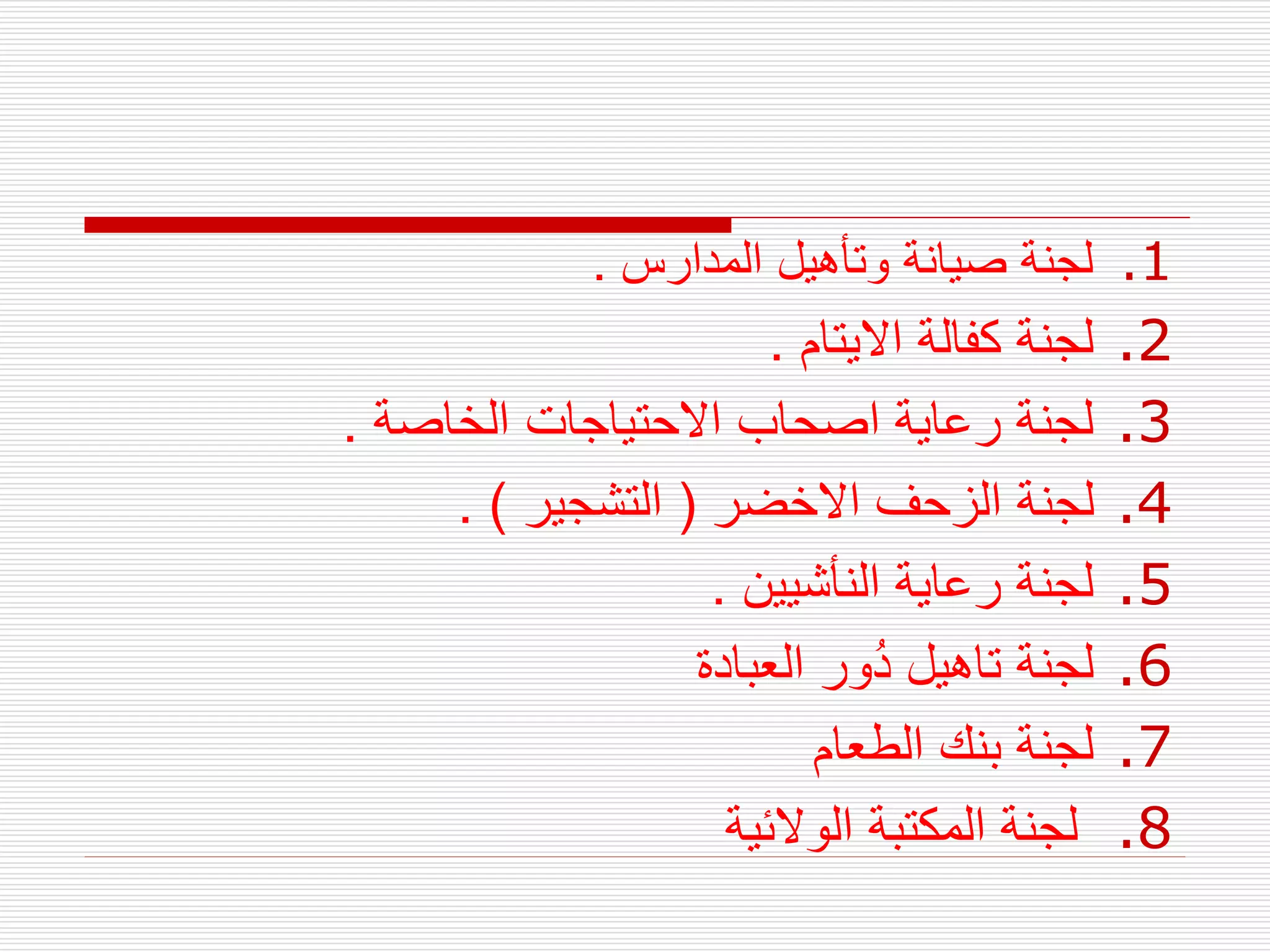 .1
‫المدارس‬ ‫وتأهيل‬ ‫صيانة‬ ‫لجنة‬
.
.2
‫االيتام‬ ‫كفالة‬ ‫لجنة‬
.
.3
‫الخاصة‬ ‫االحتياجات‬ ‫اصحاب‬ ‫رعاية‬ ‫لجنة‬
.
.4
‫االخضر‬ ‫الزحف‬ ‫لجنة‬
(
‫التشجير‬
. )
.5
‫النأشيين‬ ‫رعاية‬ ‫لجنة‬
.
.6
‫لجنة‬
‫تاهيل‬
‫العبادة‬ ‫ُور‬‫د‬
.7
‫الطعام‬ ‫بنك‬ ‫لجنة‬
.8
‫الوالئية‬ ‫المكتبة‬ ‫لجنة‬
 