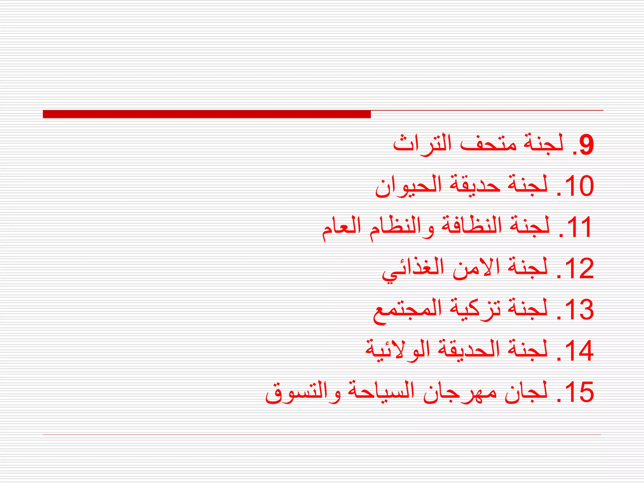 9
.
‫التراث‬ ‫متحف‬ ‫لجنة‬
10
.
‫الحيوان‬ ‫حديقة‬ ‫لجنة‬
11
.
‫العام‬ ‫والنظام‬ ‫النظافة‬ ‫لجنة‬
12
.
‫الغذائي‬ ‫االمن‬ ‫لجنة‬
13
.
‫المجتمع‬ ‫تزكية‬ ‫لجنة‬
14
.
‫الوالئية‬ ‫الحديقة‬ ‫لجنة‬
15
.
‫والتسوق‬ ‫السياحة‬ ‫مهرجان‬ ‫لجان‬
 