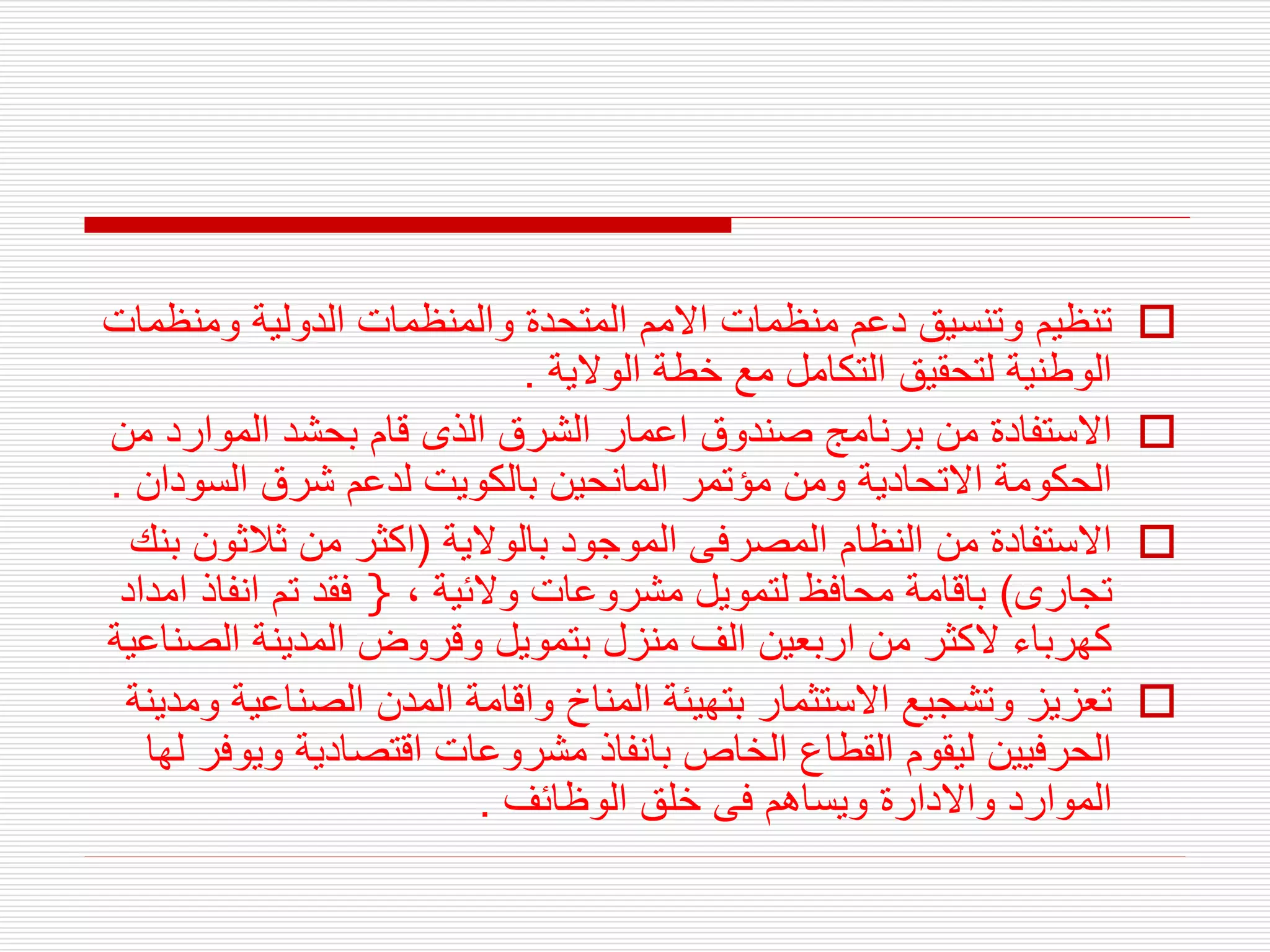 
‫ومن‬ ‫الدولية‬ ‫والمنظمات‬ ‫المتحدة‬ ‫االمم‬ ‫منظمات‬ ‫دعم‬ ‫وتنسيق‬ ‫تنظيم‬
‫ظمات‬
‫الوالية‬ ‫خطة‬ ‫مع‬ ‫التكامل‬ ‫لتحقيق‬ ‫الوطنية‬
.

‫الموارد‬ ‫بحشد‬ ‫قام‬ ‫الذى‬ ‫الشرق‬ ‫اعمار‬ ‫صندوق‬ ‫برنامج‬ ‫من‬ ‫االستفادة‬
‫من‬
‫السو‬ ‫شرق‬ ‫لدعم‬ ‫بالكويت‬ ‫المانحين‬ ‫مؤتمر‬ ‫ومن‬ ‫االتحادية‬ ‫الحكومة‬
‫دان‬
.

‫بالوالية‬ ‫الموجود‬ ‫المصرفى‬ ‫النظام‬ ‫من‬ ‫االستفادة‬
(
‫ثالث‬ ‫من‬ ‫اكثر‬
‫بنك‬ ‫ون‬
‫تجارى‬
)
، ‫والئية‬ ‫مشروعات‬ ‫لتمويل‬ ‫محافظ‬ ‫باقامة‬
}
‫امداد‬ ‫انفاذ‬ ‫تم‬ ‫فقد‬
‫الص‬ ‫المدينة‬ ‫وقروض‬ ‫بتمويل‬ ‫منزل‬ ‫الف‬ ‫اربعين‬ ‫من‬ ‫الكثر‬ ‫كهرباء‬
‫ناعية‬

‫الصناع‬ ‫المدن‬ ‫واقامة‬ ‫المناخ‬ ‫بتهيئة‬ ‫االستثمار‬ ‫وتشجيع‬ ‫تعزيز‬
‫ومدينة‬ ‫ية‬
‫وي‬ ‫اقتصادية‬ ‫مشروعات‬ ‫بانفاذ‬ ‫الخاص‬ ‫القطاع‬ ‫ليقوم‬ ‫الحرفيين‬
‫لها‬ ‫وفر‬
‫الوظائف‬ ‫خلق‬ ‫فى‬ ‫ويساهم‬ ‫واالدارة‬ ‫الموارد‬
.
 