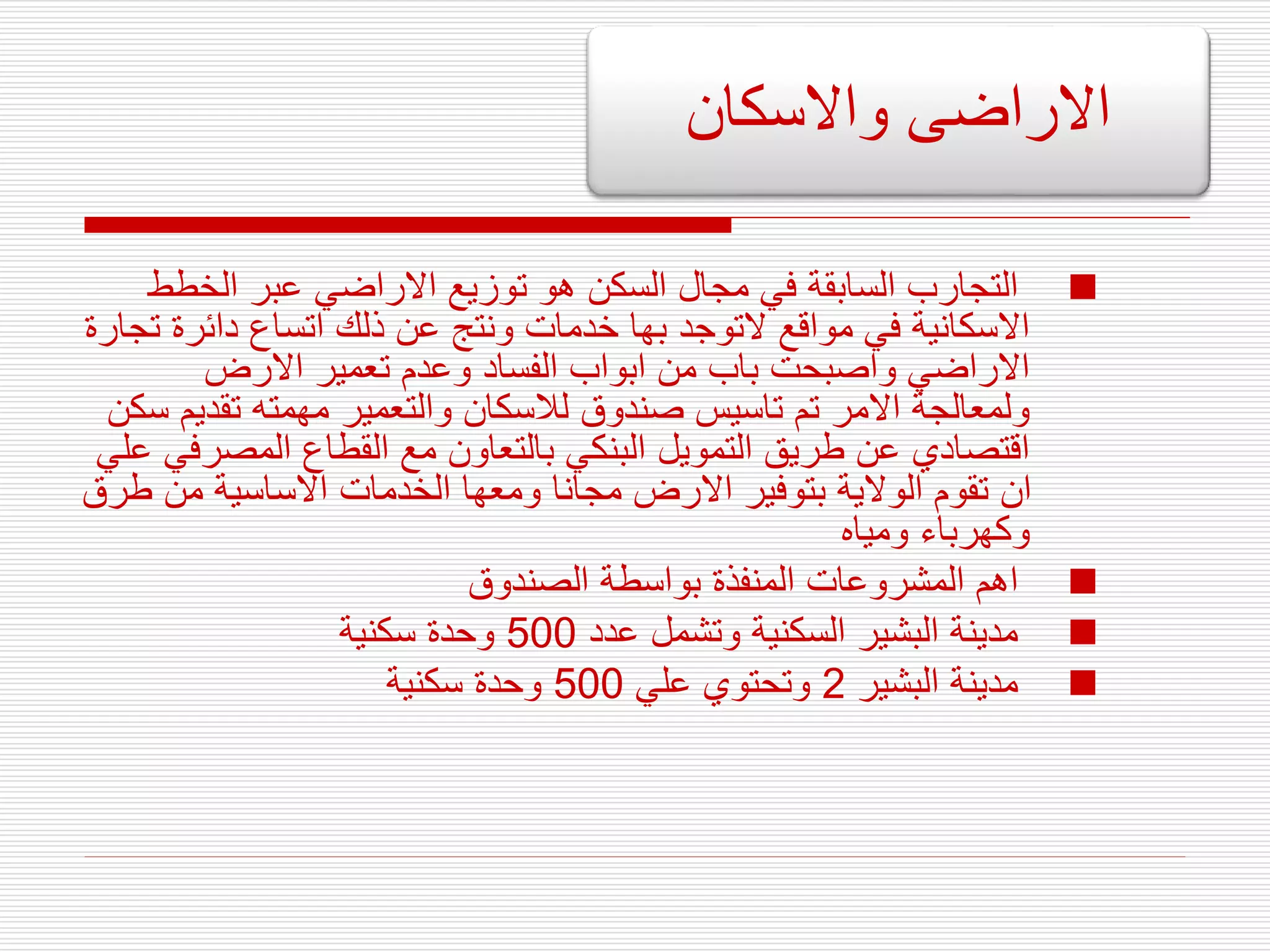 
‫الخطط‬ ‫عبر‬ ‫االراضي‬ ‫توزيع‬ ‫هو‬ ‫السكن‬ ‫مجال‬ ‫في‬ ‫السابقة‬ ‫التجارب‬
‫ت‬ ‫دائرة‬ ‫اتساع‬ ‫ذلك‬ ‫عن‬ ‫ونتج‬ ‫خدمات‬ ‫بها‬ ‫التوجد‬ ‫مواقع‬ ‫في‬ ‫االسكانية‬
‫جارة‬
‫االرض‬ ‫تعمير‬ ‫وعدم‬ ‫الفساد‬ ‫ابواب‬ ‫من‬ ‫باب‬ ‫واصبحت‬ ‫االراضي‬
‫تقدي‬ ‫مهمته‬ ‫والتعمير‬ ‫لالسكان‬ ‫صندوق‬ ‫تاسيس‬ ‫تم‬ ‫االمر‬ ‫ولمعالجة‬
‫سكن‬ ‫م‬
‫المصر‬ ‫القطاع‬ ‫مع‬ ‫بالتعاون‬ ‫البنكي‬ ‫التمويل‬ ‫طريق‬ ‫عن‬ ‫اقتصادي‬
‫علي‬ ‫في‬
‫ط‬ ‫من‬ ‫االساسية‬ ‫الخدمات‬ ‫ومعها‬ ‫مجانا‬ ‫االرض‬ ‫بتوفير‬ ‫الوالية‬ ‫تقوم‬ ‫ان‬
‫رق‬
‫ومياه‬ ‫وكهرباء‬

‫الصندوق‬ ‫بواسطة‬ ‫المنفذة‬ ‫المشروعات‬ ‫اهم‬

‫عدد‬ ‫وتشمل‬ ‫السكنية‬ ‫البشير‬ ‫مدينة‬
500
‫سكنية‬ ‫وحدة‬

‫البشير‬ ‫مدينة‬
2
‫علي‬ ‫وتحتوي‬
500
‫سكنية‬ ‫وحدة‬
‫واالسكان‬ ‫االراضى‬
 
