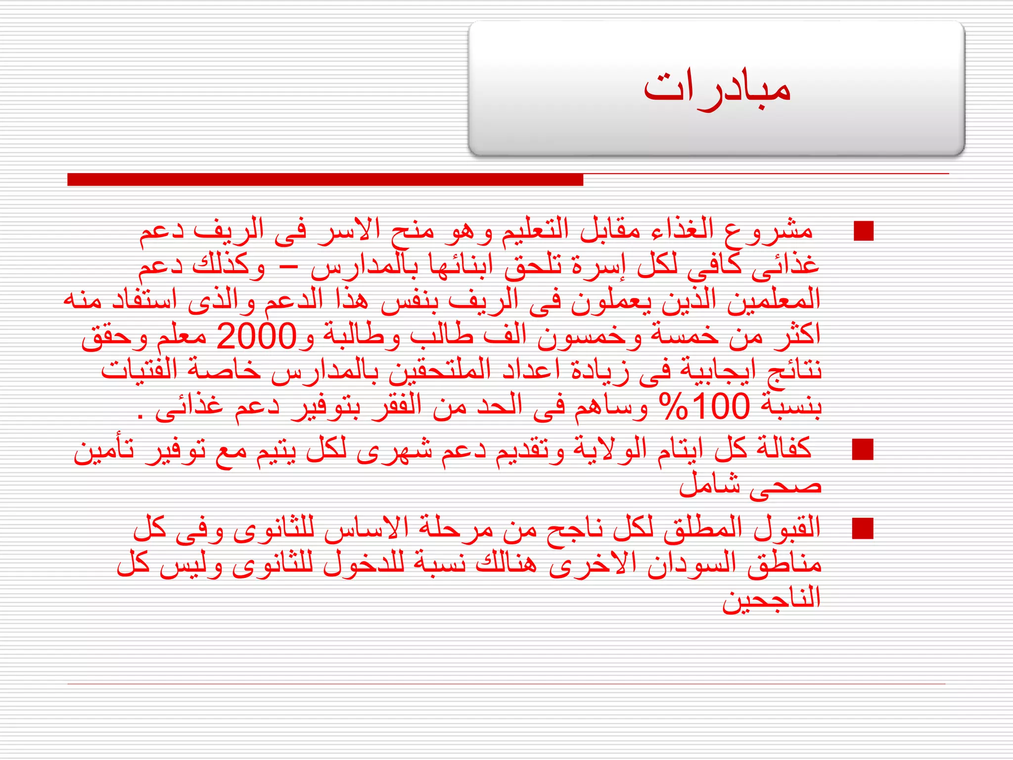 
‫دعم‬ ‫الريف‬ ‫فى‬ ‫االسر‬ ‫منح‬ ‫وهو‬ ‫التعليم‬ ‫مقابل‬ ‫الغذاء‬ ‫مشروع‬
‫بالمدارس‬ ‫ابنائها‬ ‫تلحق‬ ‫إسرة‬ ‫لكل‬ ‫كافى‬ ‫غذائى‬
–
‫دعم‬ ‫وكذلك‬
‫اس‬ ‫والذى‬ ‫الدعم‬ ‫هذا‬ ‫بنفس‬ ‫الريف‬ ‫فى‬ ‫يعملون‬ ‫الذين‬ ‫المعلمين‬
‫منه‬ ‫تفاد‬
‫و‬ ‫وطالبة‬ ‫طالب‬ ‫الف‬ ‫وخمسون‬ ‫خمسة‬ ‫من‬ ‫اكثر‬
2000
‫وحقق‬ ‫معلم‬
‫ال‬ ‫خاصة‬ ‫بالمدارس‬ ‫الملتحقين‬ ‫اعداد‬ ‫زيادة‬ ‫فى‬ ‫ايجابية‬ ‫نتائج‬
‫فتيات‬
‫بنسبة‬
100
%
‫غذائى‬ ‫دعم‬ ‫بتوفير‬ ‫الفقر‬ ‫من‬ ‫الحد‬ ‫فى‬ ‫وساهم‬
.

‫تو‬ ‫مع‬ ‫يتيم‬ ‫لكل‬ ‫شهرى‬ ‫دعم‬ ‫وتقديم‬ ‫الوالية‬ ‫ايتام‬ ‫كل‬ ‫كفالة‬
‫تأمين‬ ‫فير‬
‫شامل‬ ‫صحى‬

‫كل‬ ‫وفى‬ ‫للثانوى‬ ‫االساس‬ ‫مرحلة‬ ‫من‬ ‫ناجح‬ ‫لكل‬ ‫المطلق‬ ‫القبول‬
‫ك‬ ‫وليس‬ ‫للثانوى‬ ‫للدخول‬ ‫نسبة‬ ‫هنالك‬ ‫االخرى‬ ‫السودان‬ ‫مناطق‬
‫ل‬
‫الناجحين‬
‫مبادرات‬
 