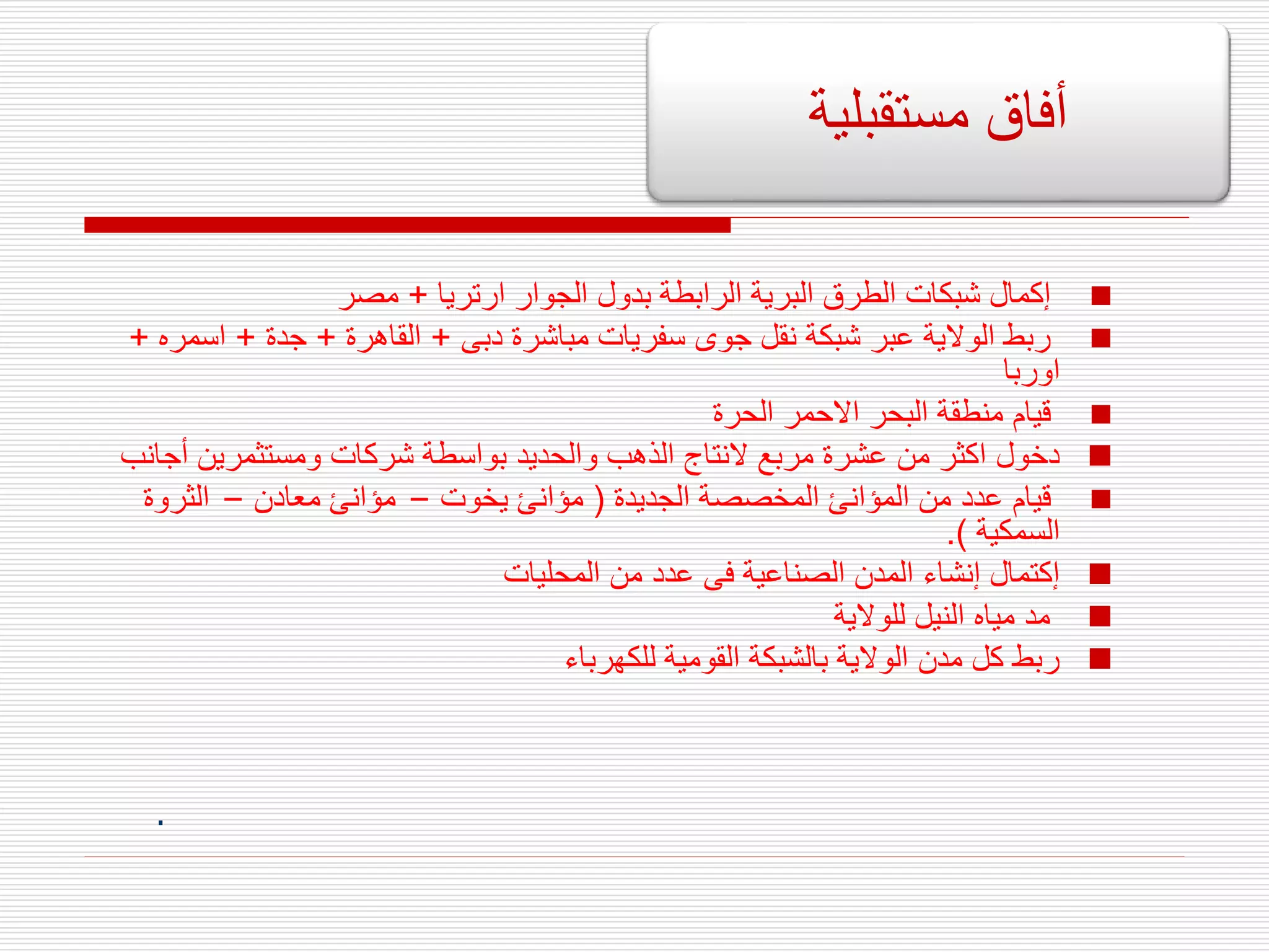 
‫ارتريا‬ ‫الجوار‬ ‫بدول‬ ‫الرابطة‬ ‫البرية‬ ‫الطرق‬ ‫شبكات‬ ‫إكمال‬
+
‫مصر‬

‫دبى‬ ‫مباشرة‬ ‫سفريات‬ ‫جوى‬ ‫نقل‬ ‫شبكة‬ ‫عبر‬ ‫الوالية‬ ‫ربط‬
+
‫القاهرة‬
+
‫جدة‬
+
‫اسمر‬
‫ه‬
+
‫اوربا‬

‫الحرة‬ ‫االحمر‬ ‫البحر‬ ‫منطقة‬ ‫قيام‬

‫أج‬ ‫ومستثمرين‬ ‫شركات‬ ‫بواسطة‬ ‫والحديد‬ ‫الذهب‬ ‫النتاج‬ ‫مربع‬ ‫عشرة‬ ‫من‬ ‫اكثر‬ ‫دخول‬
‫انب‬

‫الجديدة‬ ‫المخصصة‬ ‫المؤانئ‬ ‫من‬ ‫عدد‬ ‫قيام‬
(
‫يخوت‬ ‫مؤانئ‬
–
‫معادن‬ ‫مؤانئ‬
–
‫الثروة‬
‫السمكية‬
.)

‫المحليات‬ ‫من‬ ‫عدد‬ ‫فى‬ ‫الصناعية‬ ‫المدن‬ ‫إنشاء‬ ‫إكتمال‬

‫للوالية‬ ‫النيل‬ ‫مياه‬ ‫مد‬

‫للكهرباء‬ ‫القومية‬ ‫بالشبكة‬ ‫الوالية‬ ‫مدن‬ ‫كل‬ ‫ربط‬
.
‫مستقبلية‬ ‫أفاق‬
 