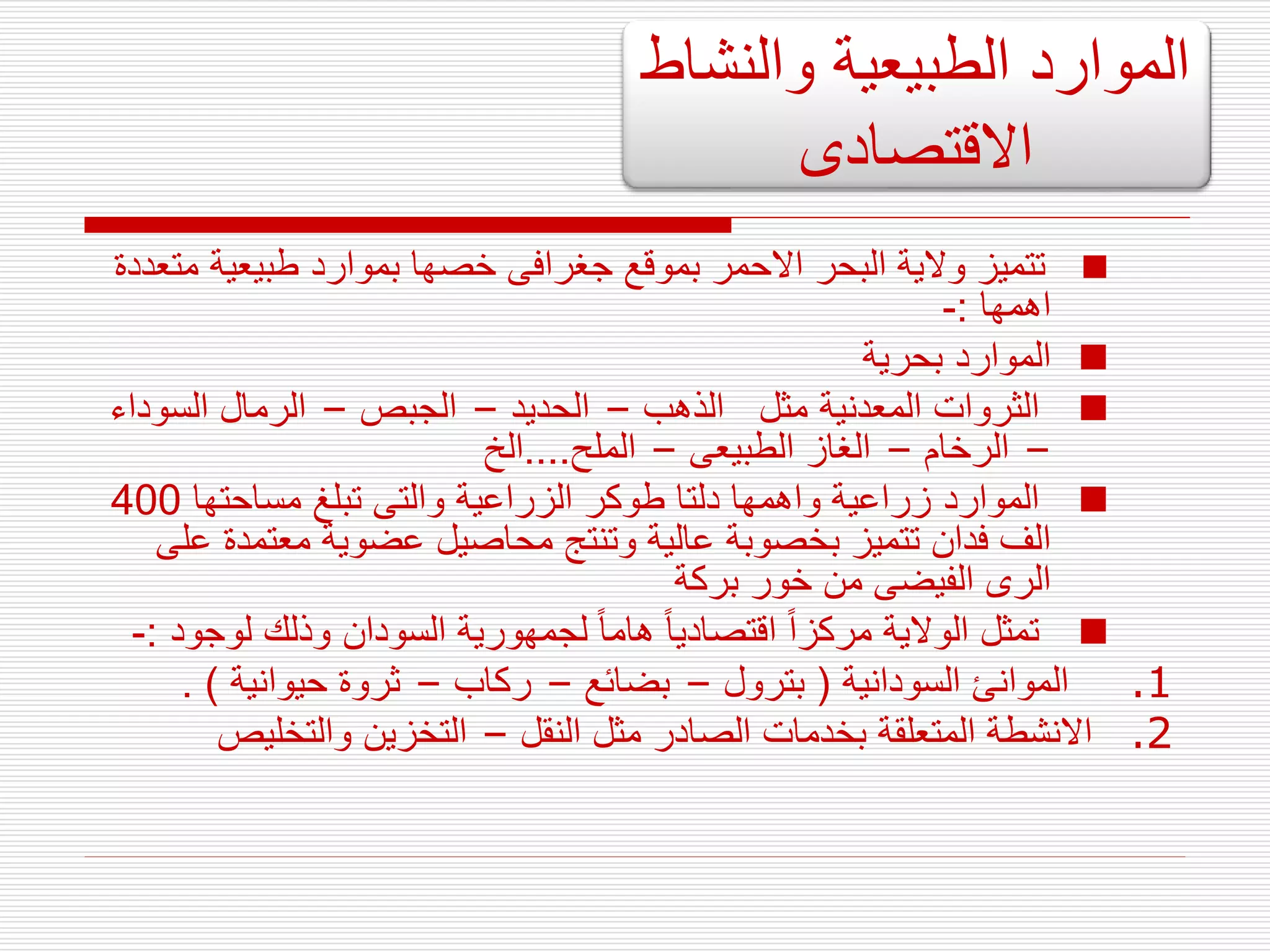 
‫طبيعية‬ ‫بموارد‬ ‫خصها‬ ‫جغرافى‬ ‫بموقع‬ ‫االحمر‬ ‫البحر‬ ‫والية‬ ‫تتميز‬
‫متعددة‬
‫اهمها‬
:
-

‫بحرية‬ ‫الموارد‬

‫الذهب‬ ‫مثل‬ ‫المعدنية‬ ‫الثروات‬
–
‫الحديد‬
–
‫الجبص‬
–
‫السو‬ ‫الرمال‬
‫داء‬
–
‫الرخام‬
–
‫الطبيعى‬ ‫الغاز‬
–
‫الملح‬
....
‫الخ‬

‫مساحتها‬ ‫تبلغ‬ ‫والتى‬ ‫الزراعية‬ ‫طوكر‬ ‫دلتا‬ ‫واهمها‬ ‫زراعية‬ ‫الموارد‬
400
‫معتمد‬ ‫عضوية‬ ‫محاصيل‬ ‫وتنتج‬ ‫عالية‬ ‫بخصوبة‬ ‫تتميز‬ ‫فدان‬ ‫الف‬
‫على‬ ‫ة‬
‫بركة‬ ‫خور‬ ‫من‬ ‫الفيضى‬ ‫الرى‬

‫لو‬ ‫وذلك‬ ‫السودان‬ ‫لجمهورية‬ ‫هاما‬ ‫اقتصاديا‬ ‫مركزا‬ ‫الوالية‬ ‫تمثل‬
‫جود‬
:
-
.1
‫السودانية‬ ‫الموانئ‬
(
‫بترول‬
–
‫بضائع‬
–
‫ركاب‬
–
‫حيوانية‬ ‫ثروة‬
. )
.2
‫النقل‬ ‫مثل‬ ‫الصادر‬ ‫بخدمات‬ ‫المتعلقة‬ ‫االنشطة‬
–
‫والتخليص‬ ‫التخزين‬
‫والنشاط‬ ‫الطبيعية‬ ‫الموارد‬
‫االقتصادى‬
 