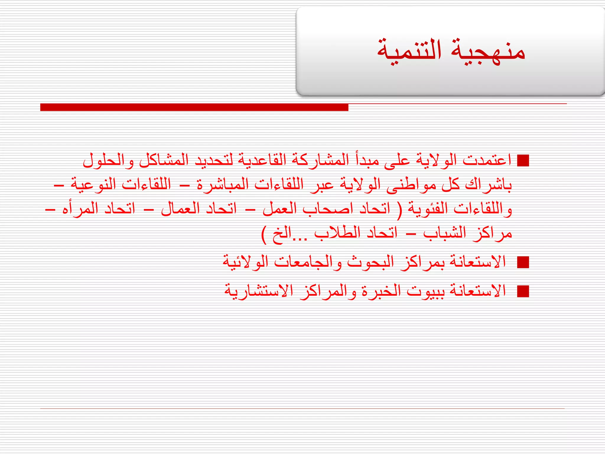 
‫والحلو‬ ‫المشاكل‬ ‫لتحديد‬ ‫القاعدية‬ ‫المشاركة‬ ‫مبدأ‬ ‫على‬ ‫الوالية‬ ‫اعتمدت‬
‫ل‬
‫المباشرة‬ ‫اللقاءات‬ ‫عبر‬ ‫الوالية‬ ‫مواطنى‬ ‫كل‬ ‫باشراك‬
–
‫النو‬ ‫اللقاءات‬
‫عية‬
–
‫الفئوية‬ ‫واللقاءات‬
(
‫العمل‬ ‫اصحاب‬ ‫اتحاد‬
–
‫العمال‬ ‫اتحاد‬
–
‫المر‬ ‫اتحاد‬
‫أه‬
–
‫الشباب‬ ‫مراكز‬
–
‫الطالب‬ ‫اتحاد‬
...
‫الخ‬
)

‫الوالئية‬ ‫والجامعات‬ ‫البحوث‬ ‫بمراكز‬ ‫االستعانة‬

‫االستشارية‬ ‫والمراكز‬ ‫الخبرة‬ ‫ببيوت‬ ‫االستعانة‬
‫التنمية‬ ‫منهجية‬
 