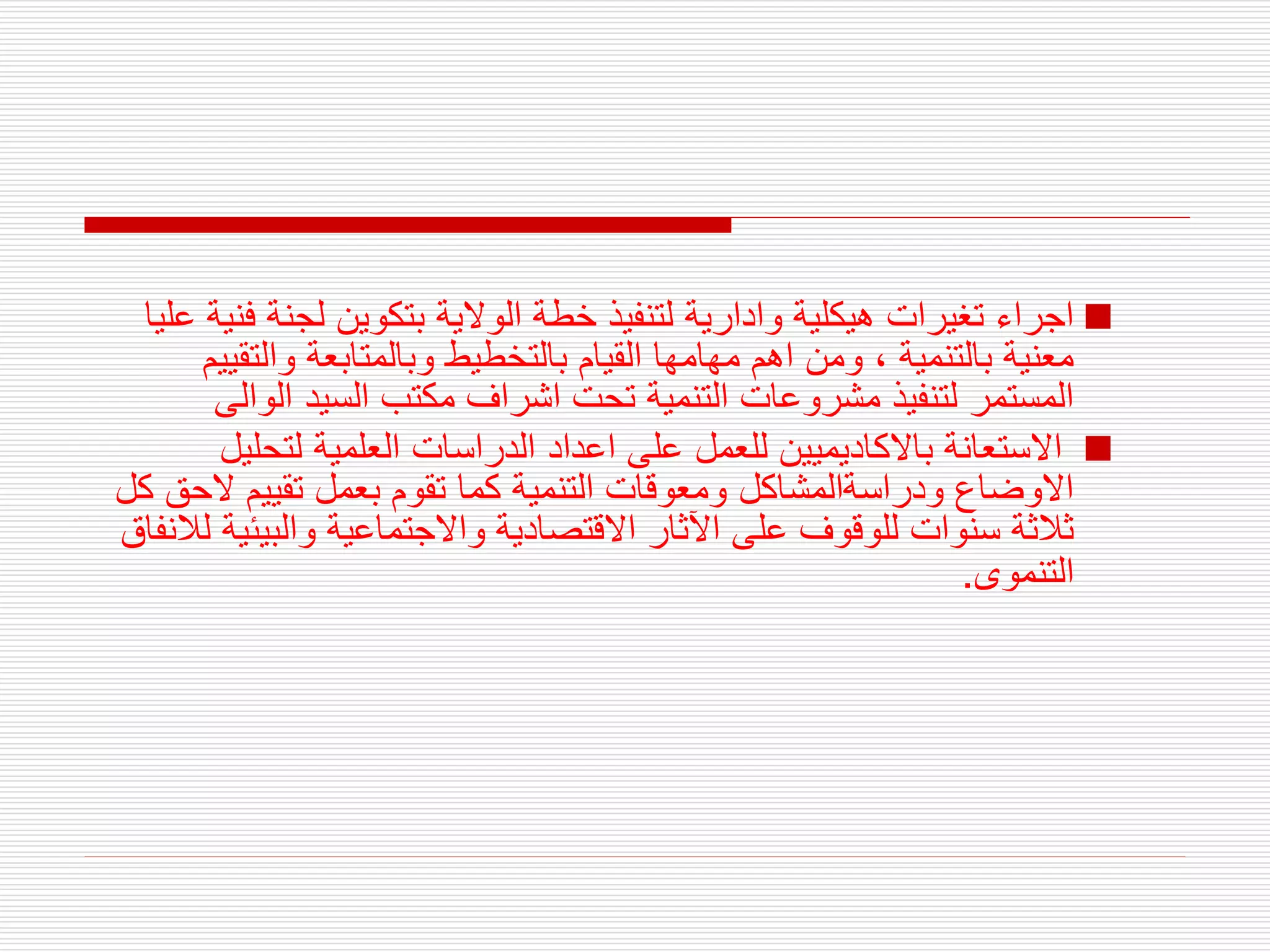 
‫ف‬ ‫لجنة‬ ‫بتكوين‬ ‫الوالية‬ ‫خطة‬ ‫لتنفيذ‬ ‫وادارية‬ ‫هيكلية‬ ‫تغيرات‬ ‫اجراء‬
‫عليا‬ ‫نية‬
‫القيام‬ ‫مهامها‬ ‫اهم‬ ‫ومن‬ ، ‫بالتنمية‬ ‫معنية‬
‫و‬ ‫بالتخطيط‬
‫والتق‬ ‫بالمتابعة‬
‫ييم‬
‫الو‬ ‫السيد‬ ‫مكتب‬ ‫اشراف‬ ‫تحت‬ ‫التنمية‬ ‫مشروعات‬ ‫لتنفيذ‬ ‫المستمر‬
‫الى‬

‫لتحلي‬ ‫العلمية‬ ‫الدراسات‬ ‫اعداد‬ ‫على‬ ‫للعمل‬ ‫باالكاديميين‬ ‫االستعانة‬
‫ل‬
‫ال‬ ‫تقييم‬ ‫بعمل‬ ‫تقوم‬ ‫كما‬ ‫التنمية‬ ‫ومعوقات‬ ‫ودراسةالمشاكل‬ ‫االوضاع‬
‫كل‬ ‫حق‬
‫والبيئ‬ ‫واالجتماعية‬ ‫االقتصادية‬ ‫اآلثار‬ ‫على‬ ‫للوقوف‬ ‫سنوات‬ ‫ثالثة‬
‫لالنفاق‬ ‫ية‬
‫التنموى‬
.
 