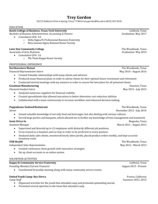 Trey Gordon
26219 Oakhurst Drive  Spring, Texas 77386  trey.gordon@ttu.edu  (832) 465 5018
EDUCATION
Rawls College of Business, Texas Tech University Lubbock, Texas
Bachelor of Business Administration, Accounting & Finance Graduation: May 2017
 Cumulative GPA: 3.6
o Delta Sigma Pi Professional Business Fraternity
o Beta Gamma Sigma National Honor Society
Lone Star Community College The Woodlands, Texas
Associates of Arts, Business Graduation: May 2014
 Cumulative GPA: 3.6
o Phi Theta Kappa Honor Society
PROFESSIONAL EXPERIENCE
Northwestern Mutual The Woodlands, Texas
Financial Representative Intern May 2016 - August 2016
 Created Valuable relationships with many clients and advisors
 Produced many financial plans in order to advise clients for their optimal future investment and retirement
 Conducted several meetings with my mentors in order to ensure the best plans for all potential clients
Goodman Manufacturing Houston, Texas
Financial Analyst Intern May 2015 - July 2015
 Analyzed numerous suppliers for financial viability
 Created spreadsheets that allowed executives to better determine cost reduction abilities
 Collaborated with a team continuously to increase workflow and enhanced decision making
Pappadeaux Seafood Restaurant The Woodlands, Texas
Server November 2013 - July 2014
 Gained valuable knowledge of not only food and beverages; but also dealing with various cultures
 Served large parties and banquets, which allowed me to further my knowledge of time management and teamwork
Sonic Drive-In Magnolia, Texas
Assistant Manager March 2011 - August 2013
 Supervised and directed up to 12 employees with distinctly different job positions
 Cross trained as a fountain and car-hop in order to be proficient in every position
 Analyzed daily sales sheets, monitored hourly labor/profit, placed product orders weekly, and kept accurate
inventory count
YOR Health The Woodlands, Texas
Independent Sales Representative May 2012 - March 2013
 Created continuous client growth with innovative strategies
 Set up client accounts in an online system
VOLUNTEER ACTIVITIES
Kappa Xi Community Service Fraternity Lubbock, Texas
Founding Member/Current Treasurer August 2015 - Present
 Coordinated bi-weekly meeting along with many community service events.
United Youth Camp: Hye Sierra Fresno, California
Camp Staff Summers 2012, 2013
 Organized activities for the youth that attended camp and promoted upstanding morals
 Presented several speeches to the teens that attended camp
 