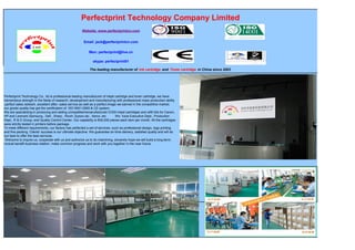 Perfectprint Technology Company Limited
Website: www.perfectprintcn.com
Email: jack@perfectprintcn.com
Msn: perfectprint@live.cn
skype: perfectprint01
The leading manufacturer of Ink cartridge and Toner cartridge in China since 2003
Perfectprint Technology Co., ltd is professional leading manufacturer of inkjet cartridge and toner cartridge, we have
tremendous strength in the fields of research ,development and manufacturing with professional mass production ability
,perfect sales network ,excellent after- sales service as well as a perfect image we earned in the competitive market,
our goods quality has got the certification of ISO 9001:2000 & CE system.
We are specializing in producing and selling compatible/remanufactured /CISS inkjet cartridges and refill kits for Canon,
HP and Lexmark,Samsung , Dell , Sharp , Ricoh ,Epson,oki , Xerox .etc We have Executive Dept., Production
Dept., R & D Group, and Quality Control Center. Our capability is 600,000 pieces each item per month. All the cartridges
were strictly tested in printers before package.
To meet different requirements, our factory has perfected a set of services, such as professional design, logo printing
and fine packing. Clients’ success is our ultimate objective. We guarantee on-time delivery, satisfied quality and will do
our best to offer the best services.
Welcome to inquire us, cooperate with us and authorize us to do machining, sincerely hope we will build a long-term,
mutual benefit business relation, make common progress and work with you together in the near future.
 
