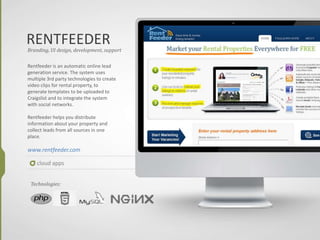 RENTFEEDER
cloud apps
Branding, UI design, development, support
Rentfeeder is an automatic online lead
generation service. The system uses
multiple 3rd party technologies to create
video clips for rental property, to
generate templates to be uploaded to
Craigslist and to integrate the system
with social networks.
Rentfeeder helps you distribute
information about your property and
collect leads from all sources in one
place.
www.rentfeeder.com
Technologies:
 