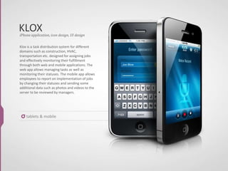 KLOX
tablets & mobile
Klox is a task distribution system for different
domains such as construction, HVAC,
transportation etc. designed for assigning jobs
and effectively monitoring their fulfillment
through both web and mobile applications. The
web app allows managing tasks as well as
monitoring their statuses. The mobile app allows
employees to report on implementation of jobs
by changing their statuses and sending some
additional data such as photos and videos to the
server to be reviewed by managers.
iPhone application, icon design, UI design
 
