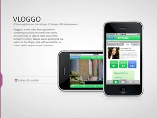 VLOGGO
tablets & mobile
Vloggo is a new video sharing platform
combining sociality and media into really
attractive way to spread ideas and events.
Similar to Twitter, Vloggo allows posting 60 sec.
videos to the Vloggo wall with possibilities to
share, send a response and comment.
iPhone application, icon design, UI design, iOS development
 