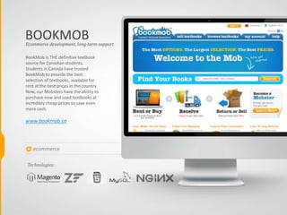 ecommerce
BOOKMOB
BookMob is THE definitive textbook
source for Canadian students.
Students in Canada have trusted
BookMob to provide the best
selection of textbooks, available for
rent at the best prices in the country.
Now, our Mobsters have the ability to
purchase new and used textbooks at
incredibly cheap prices to save even
more cash.
www.bookmob.ca
Ecommerce development, long-term support
Technologies:
 