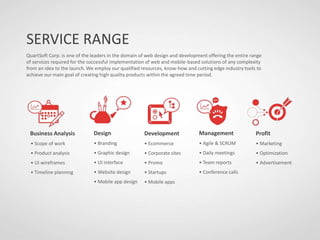 SERVICE RANGE
QuartSoft Corp. is one of the leaders in the domain of web design and development offering the entire range
of services required for the successful implementation of web and mobile-based solutions of any complexity
from an idea to the launch. We employ our qualified resources, know-how and cutting edge industry tools to
achieve our main goal of creating high quality products within the agreed time period.
Business Analysis
• Scope of work
• Product analysis
• UI wireframes
• Timeline planning
Design
• Branding
• Graphic design
• UI interface
• Website design
• Mobile app design
Development
• Ecommerce
• Corporate sites
• Promo
• Startups
• Mobile apps
Management
• Agile & SCRUM
• Daily meetings
• Team reports
• Conference calls
Profit
• Marketing
• Optimization
• Advertisement
 