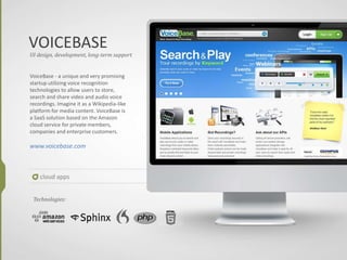 VOICEBASE
cloud apps
UI design, development, long-term support
VoiceBase - a unique and very promising
startup utilizing voice recognition
technologies to allow users to store,
search and share video and audio voice
recordings. Imagine it as a Wikipedia-like
platform for media content. VoiceBase is
a SaaS solution based on the Amazon
cloud service for private members,
companies and enterprise customers.
www.voicebase.com
Technologies:
 