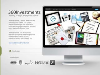 360Investments
cloud apps
Branding, UI design, development, support
360Investments – a SaaS startup in the
domain of real estate. The system
utilized technologies and innovative
ways of managing a real estate investor’s
office with special online tools.
360Investments has all necessary
features to organize and manage a real
estate investor’s daily routine,
communications, data updates etc.
www.360investments.net
Technologies:
 