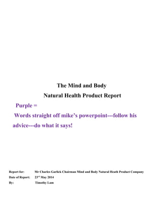 The Mind and Body
Natural Health Product Report
Purple =
Words straight off mike’s powerpoint---follow his
advice---do what it says!
Report for: Mr Charles Garlick Chairman Mind and Body Natural Heath Product Company
Date of Report: 23rd
May 2014
By: Timothy Lam
 