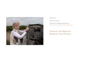 2015/16
Pecha Kucha
Catharine Slade-Brooking
Practice into Research
Research into Practice
 