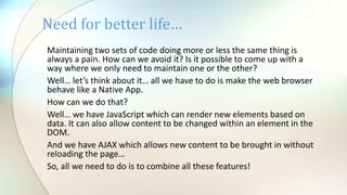 Need for better life…
Maintaining two sets of code doing more or less the same thing is
always a pain. How can we avoid it? Is it possible to come up with a
way where we only need to maintain one or the other?
Well… let’s think about it… all we have to do is make the web browser
behave like a Native App.
How can we do that?
Well… we have JavaScript which can render new elements based on
data. It can also allow content to be changed within an element in the
DOM.
And we have AJAX which allows new content to be brought in without
reloading the page…
So, all we need to do is to combine all these features!
 