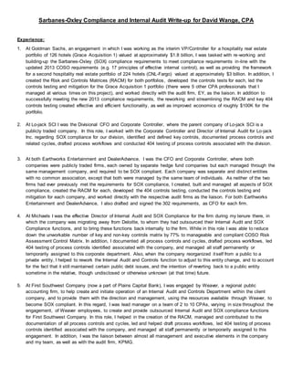 Sarbanes-Oxley Compliance and Internal Audit Write-up for David Wange, CPA
Experience:
1. At Goldman Sachs, an engagement in which I was working as the interim VP/Controller for a hospitality real estate
portfolio of 126 hotels (Grace Acquisition 1) valued at approximately $1.8 billion, I was tasked with re-working and
building-up the Sarbanes-Oxley (SOX) compliance requirements to meet compliance requirements in-line with the
updated 2013 COSO requirements (e.g. 17 principles of effective internal control), as well as providing the framework
for a second hospitality real estate portfolio of 224 hotels (CNL-Fargo) valued at approximately $3 billion. In addition, I
created the Risk and Controls Matrices (RACM) for both portfolios, developed the controls tests for each, led the
controls testing and mitigation for the Grace Acquisition 1 portfolio (there were 5 other CPA professionals that I
managed at various times on this project), and worked directly with the audit firm, EY, as the liaison. In addition to
successfully meeting the new 2013 compliance requirements, the reworking and streamlining the RACM and key 404
controls testing created effective and efficient functionality, as well as improved economics of roughly $100K for the
portfolio.
2. At Lo-jack SCI I was the Divisional CFO and Corporate Controller, where the parent company of Lo-jack SCI is a
publicly traded company. In this role, I worked with the Corporate Controller and Director of Internal Audit for Lo-jack
Inc. regarding SOX compliance for our division, identified and defined key controls, documented process controls and
related cycles, drafted process workflows and conducted 404 testing of process controls associated with the division.
3. At both Earthworks Entertainment and DealerAdvance, I was the CFO and Corporate Controller, where both
companies were publicly traded firms, each owned by separate hedge fund companies but each managed through the
same management company, and required to be SOX compliant. Each company was separate and distinct entities
with no common association, except that both were managed by the same team of individuals. As neither of the two
firms had ever previously met the requirements for SOX compliance, I created, built and managed all aspects of SOX
compliance, created the RACM for each, developed the 404 controls testing, conducted the controls testing and
mitigation for each company, and worked directly with the respective audit firms as the liaison. For both Earthworks
Entertainment and DealerAdvance, I also drafted and signed the 302 requirements, as CFO for each firm.
4. At Michaels I was the effective Director of Internal Audit and SOX Compliance for the firm during my tenure there, in
which the company was migrating away from Deloitte, to whom they had outsourced their Internal Audit and SOX
Compliance functions, and to bring these functions back internally to the firm. While in this role I was able to reduce
down the unworkable number of key and non-key controls matrix by 77% to manageable and compliant COSO Risk
Assessment Control Matrix. In addition, I documented all process controls and cycles, drafted process workflows, led
404 testing of process controls identified associated with the company, and managed all staff permanently or
temporarily assigned to this corporate department. Also, when the company reorganized itself from a public to a
private entity, I helped to rework the Internal Audit and Controls function to adjust to this entity change, and to account
for the fact that it still maintained certain public debt issues, and the intention of reverting back to a public entity
sometime in the relative, though undisclosed or otherwise unknown (at that time) future.
5. At First Southwest Company (now a part of Plains Capital Bank), I was engaged by Weaver, a regional public
accounting firm, to help create and initiate operation of an Internal Audit and Controls Department within the client
company, and to provide them with the direction and management, using the resources available through Weaver, to
become SOX compliant. In this regard, I was lead manager on a team of 2 to 10 CPAs, varying in size throughout the
engagement, of Weaver employees, to create and provide outsourced Internal Audit and SOX compliance functions
for First Southwest Company. In this role, I helped in the creation of the RACM, managed and contributed to the
documentation of all process controls and cycles, led and helped draft process workflows, led 404 testing of process
controls identified associated with the company, and managed all staff permanently or temporarily assigned to this
engagement. In addition, I was the liaison between almost all management and executive elements in the company
and my team, as well as with the audit firm, KPMG.
 