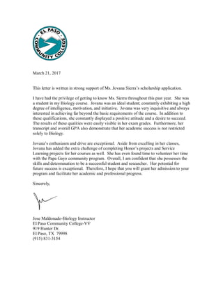 March 21, 2017
This letter is written in strong support of Ms. Jovana Sierra’s scholarship application.
I have had the privilege of getting to know Ms. Sierra throughout this past year. She was
a student in my Biology course. Jovana was an ideal student; constantly exhibiting a high
degree of intelligence, motivation, and initiative. Jovana was very inquisitive and always
interested in achieving far beyond the basic requirements of the course. In addition to
these qualifications, she constantly displayed a positive attitude and a desire to succeed.
The results of these qualities were easily visible in her exam grades. Furthermore, her
transcript and overall GPA also demonstrate that her academic success is not restricted
solely to Biology.
Jovana’s enthusiasm and drive are exceptional. Aside from excelling in her classes,
Jovana has added the extra challenge of completing Honor’s projects and Service
Learning projects for her courses as well. She has even found time to volunteer her time
with the Papa Gayo community program. Overall, I am confident that she possesses the
skills and determination to be a successful student and researcher. Her potential for
future success is exceptional. Therefore, I hope that you will grant her admission to your
program and facilitate her academic and professional progress.
Sincerely,
Jose Maldonado-Biology Instructor
El Paso Community College-VV
919 Hunter Dr.
El Paso, TX 79998
(915) 831-3154
 