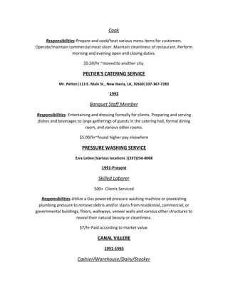 Cook
Responsibilities-Prepare and cook/heat various menu items for customers.
Operate/maintain commercial meat slicer. Maintain cleanliness of restaurant. Perform
morning and evening open and closing duties.
$5.50/hr.~moved to another city.
PELTIER'S CATERING SERVICE
Mr. Peltier|113 E. Main St., New Iberia, LA, 70560|337-367-7283
1992
Banquet Staff Member
Responsibilities- Entertaining and dressing formally for clients. Preparing and serving
dishes and beverages to large gatherings of guests in the catering hall, formal dining
room, and various other rooms.
$5.00/hr~found higher pay elsewhere
PRESSURE WASHING SERVICE
Ezra LeDee|Various locations |(337)256-8068
1991-Present
Skilled Laborer
500+ Clients Serviced
Responsibilities-Utilize a Gas powered pressure washing machine or preexisting
plumbing pressure to remove debris and/or stains from residential, commercial, or
governmental buildings, floors, walkways, veneer walls and various other structures to
reveal their natural beauty or cleanliness.
$7/hr-Paid according to market value.
CANAL VILLERE
1991-1993
Cashier/Warehouse/Dairy/Stocker
 