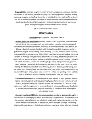 Responsibilities-Maintain surplus inventory of shelves, negotiate purchases, maintain
cleanliness of the building, retrieve shopping carts belonging to the company. Waxing,
sweeping, mopping and buffing floors. Use of pallet jack to move pallets of inventory in
and out of warehouse and for placement of pallets on main area of department store.
Loading and unloading of delivery trailers for loading and unloading of warehouse
goods. Aiding security personnel prevent criminal activity.
$4.25-$4.75/hr~Business closed.
Skills/Hobbies
*Languages-English, Spanish, Latin, some French.
*Fitness, sports and health food- (holistic, diuretic, natural/synthetic, pharmaceutical
etc.), training, some management, workout sessions including most knowledge of
equipment [free weights (dumbbells, barbells)], machines (stationary cycle, bench), etc.-
17 years. Baseball, softball, football, table football, basketball, slingshots, archery,
golf/miniature golf, skateboarding, tennis, bowling, CO2 and pump air pistols and rifles,
ping pong/table tennis, canoeing, fishing (100+ trips), badminton, air hockey, swimming
(5 years of training), volleyball, flying disc sports, ice skating, boomerang, hackey sack,
tether ball, horseshoes, croquet, backpacking (wilderness-up to and including 17km with
80-100 lb. rucksack), soccer, arm wrestling, tug-o-war (1-10+ participants), parkour,
target shooting, racquetball, knife throwing, orienteering, kite sports, laser tag, roller
skating, street hockey, skee ball, knife throwing, shuriken throwing, water skiing, lawn
and board darts, billiards/pool, marbles, chess, checkers, off/on road BMX (7 miles), and
mountain biking (7+ miles), track- cross country (7+ miles) and sprinting. I have walked a
total of 3.5+ times around the globe. Use of javelin, shot put. Hiking trails.
*Astronomy/cosmology-the study of celestial objects (such as stars, galaxies, planets,
moons, asteroids, comets and nebulae), the physics, chemistry, and evolution of such
objects, and phenomena that originate outside the atmosphere of Earth, including
supernovae explosions, gamma ray bursts, and cosmic microwave background radiation.
A related but distinct subject, physical cosmology, is concerned with studying the
universe as a whole.
*Quantum mechanics (QM; also known as quantum physics, or quantum theory)-is a
fundamental branch of physics which describes physical phenomena at scales typical of
the quantum realm of atomic and subatomic length scales, where the action is on the
order of the Planck constant. At these scales, many everyday concepts concerning
physical objects and energy (including the photons making up visible light) are believed
 