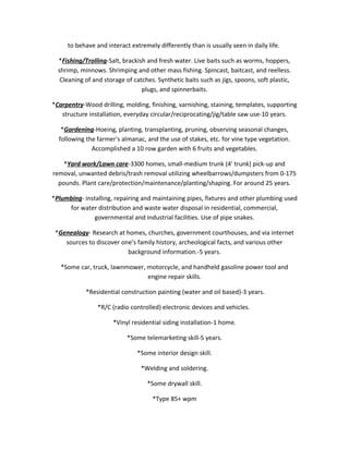 to behave and interact extremely differently than is usually seen in daily life.
*Fishing/Trolling-Salt, brackish and fresh water. Live baits such as worms, hoppers,
shrimp, minnows. Shrimping and other mass fishing. Spincast, baitcast, and reelless.
Cleaning of and storage of catches. Synthetic baits such as jigs, spoons, soft plastic,
plugs, and spinnerbaits.
*Carpentry-Wood drilling, molding, finishing, varnishing, staining, templates, supporting
structure installation, everyday circular/reciprocating/jig/table saw use-10 years.
*Gardening-Hoeing, planting, transplanting, pruning, observing seasonal changes,
following the farmer's almanac, and the use of stakes, etc. for vine type vegetation.
Accomplished a 10 row garden with 6 fruits and vegetables.
*Yard work/Lawn care-3300 homes, small-medium trunk (4' trunk) pick-up and
removal, unwanted debris/trash removal utilizing wheelbarrows/dumpsters from 0-175
pounds. Plant care/protection/maintenance/planting/shaping. For around 25 years.
*Plumbing- installing, repairing and maintaining pipes, fixtures and other plumbing used
for water distribution and waste water disposal in residential, commercial,
governmental and industrial facilities. Use of pipe snakes.
*Genealogy- Research at homes, churches, government courthouses, and via internet
sources to discover one's family history, archeological facts, and various other
background information.-5 years.
*Some car, truck, lawnmower, motorcycle, and handheld gasoline power tool and
engine repair skills.
*Residential construction painting (water and oil based)-3 years.
*R/C (radio controlled) electronic devices and vehicles.
*Vinyl residential siding installation-1 home.
*Some telemarketing skill-5 years.
*Some interior design skill.
*Welding and soldering.
*Some drywall skill.
*Type 85+ wpm
 