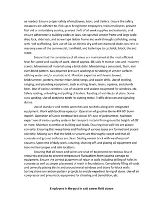 as needed. Ensure proper safety of employees, tools, and trailers. Ensure the safety
measures are adhered to. Pick up or bring home employees, train employees, provide
first aid or ambulatory service, prevent theft of all work supplies and materials, and
ensure adherence to building codes or laws. Set up small veneer frame and large scale
drop lock, slide lock, and screw type ladder frame and walk-through scaffolding, along
with roof scaffolding. Safe use of Gas or electric dry and wet diamond blade concrete or
masonry saws of the commercial, handheld, and table type to cut brick, block, tile and
stone.
Ensure that the consistency of all mixes are maintained at the most efficient
level for speed and quality of work. Use of approx. 40 cubic ft mortar tubs and masonry
stands. Movement of material using a brick dolly. Maintaining a consistent, flush, and
even bond pattern. Gas powered pressure washing or scrubbing of veneer surfaces
utilizing water and/or muriatic acid. Maintain expertise with levels, trowel,
brickhammer, jointers, mortar mixer, brick tongs, and power drills. Use of leveling,
ranging, and plumbing equipment, such as string, levels, lasers, squares, and plumb
bobs. Use of various winches. Use of sealants and sealant equipment for windows, etc.
Safely loading, unloading and pulling of trailers. Reading of architectural plans. Some
stick welding. Use of acetylene torch for cutting metal. Traffic direction and signaling
duties.
Use of standard and metric wrenches and ratchets along with designated
equipment. Work with backhoe operator. Operation of gasoline Genie 4X4 60' boom
manlift. Operation of Genie electrical 4x4 scissor lift. Use of jackhammer. Maintain
expert use of various pulley systems to transport material from ground to heights of 60'
or more. Maintain expertise at building wall leads. Ensuring that wall ties are placed
correctly. Ensuring that weep holes and flashing of various types are formed and placed
correctly. Making sure that the brick structures are thoroughly swept and that all
concrete and ground surfaces are clean. Sealing veneer brick with weatherproof
sealants. Upon end of daily work, cleaning, shutting off, and placing all equipment and
tools in their proper and safe locations.
Ensuring that all hoses and valves are shut off to prevent extraneous loss of
resources and also to prevent temperature fluctuations from causing damage to
equipment. Ensure the correct placement of rebar in walls including drilling of holes in
concrete as well as proper placement of mesh in foundations. Completely filling all voids
and correctly placing ties in and around metal windows and doors for block walls.
Sorting stone on random pattern projects to enable expedient laying of stone. Use of air
compressor and pneumatic equipment for chiseling and demolition, etc.
Employers in the past in said career field above:
 