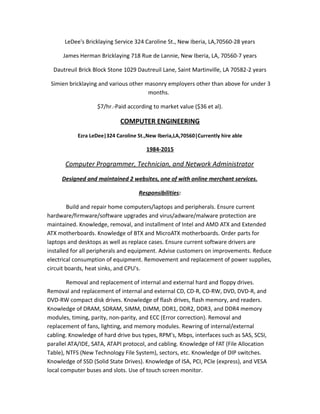 LeDee's Bricklaying Service 324 Caroline St., New Iberia, LA,70560-28 years
James Herman Bricklaying 718 Rue de Lannie, New Iberia, LA, 70560-7 years
Dautreuil Brick Block Stone 1029 Dautreuil Lane, Saint Martinville, LA 70582-2 years
Simien bricklaying and various other masonry employers other than above for under 3
months.
$7/hr.-Paid according to market value ($36 et al).
COMPUTER ENGINEERING
Ezra LeDee|324 Caroline St.,New Iberia,LA,70560|Currently hire able
1984-2015
Computer Programmer, Technician, and Network Administrator
Designed and maintained 2 websites, one of with online merchant services.
Responsibilities:
Build and repair home computers/laptops and peripherals. Ensure current
hardware/firmware/software upgrades and virus/adware/malware protection are
maintained. Knowledge, removal, and installment of Intel and AMD ATX and Extended
ATX motherboards. Knowledge of BTX and MicroATX motherboards. Order parts for
laptops and desktops as well as replace cases. Ensure current software drivers are
installed for all peripherals and equipment. Advise customers on improvements. Reduce
electrical consumption of equipment. Removement and replacement of power supplies,
circuit boards, heat sinks, and CPU's.
Removal and replacement of internal and external hard and floppy drives.
Removal and replacement of internal and external CD, CD-R, CD-RW, DVD, DVD-R, and
DVD-RW compact disk drives. Knowledge of flash drives, flash memory, and readers.
Knowledge of DRAM, SDRAM, SIMM, DIMM, DDR1, DDR2, DDR3, and DDR4 memory
modules, timing, parity, non-parity, and ECC (Error correction). Removal and
replacement of fans, lighting, and memory modules. Rewring of internal/external
cabling. Knowledge of hard drive bus types, RPM's, Mbps, interfaces such as SAS, SCSI,
parallel ATA/IDE, SATA, ATAPI protocol, and cabling. Knowledge of FAT (File Allocation
Table), NTFS (New Technology File System), sectors, etc. Knowledge of DIP switches.
Knowledge of SSD (Solid State Drives). Knowledge of ISA, PCI, PCIe (express), and VESA
local computer buses and slots. Use of touch screen monitor.
 